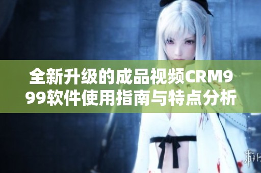 全新升级的成品视频CRM999软件使用指南与特点分析