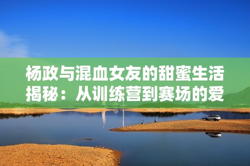 杨政与混血女友的甜蜜生活揭秘：从训练营到赛场的爱情故事