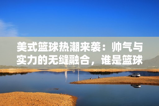 美式篮球热潮来袭：帅气与实力的无缝融合，谁是篮球梦的真正传奇？