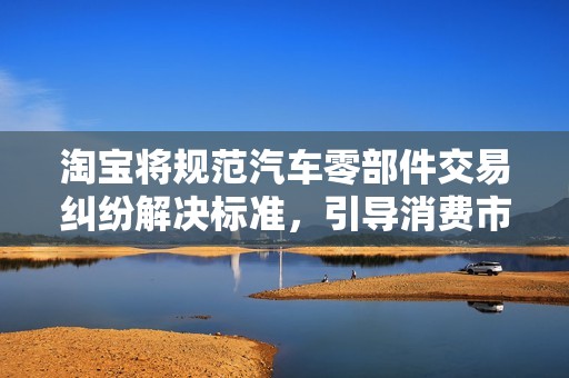 淘宝将规范汽车零部件交易纠纷解决标准，引导消费市场健康发展