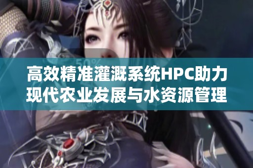 高效精准灌溉系统HPC助力现代农业发展与水资源管理