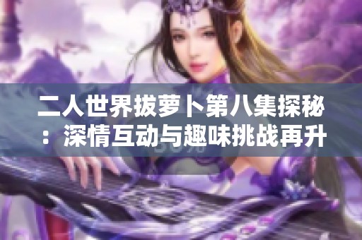 二人世界拔萝卜第八集探秘：深情互动与趣味挑战再升级