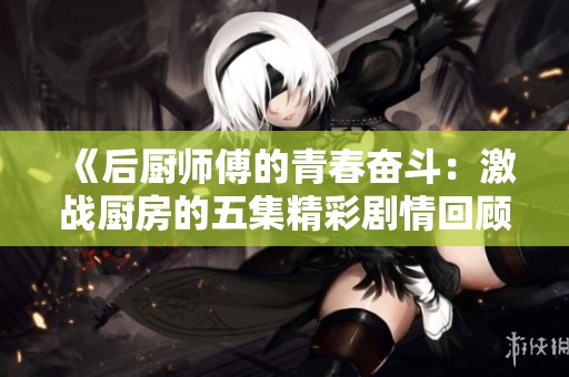 《后厨师傅的青春奋斗：激战厨房的五集精彩剧情回顾》