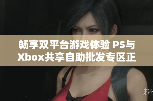 畅享双平台游戏体验 PS与Xbox共享自助批发专区正式上线