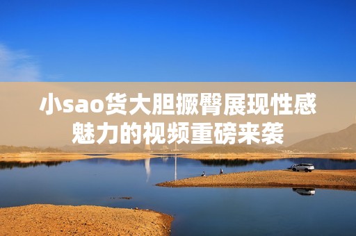 小sao货大胆撅臀展现性感魅力的视频重磅来袭