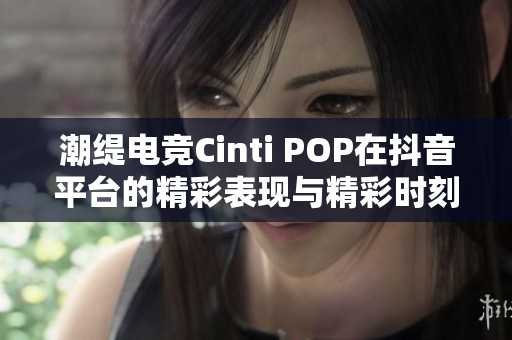 潮缇电竞Cinti POP在抖音平台的精彩表现与精彩时刻回顾