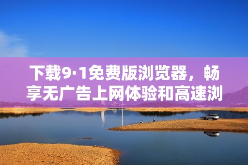 下载9·1免费版浏览器，畅享无广告上网体验和高速浏览乐趣