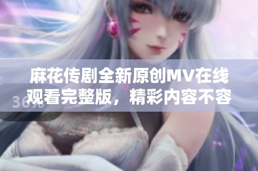 麻花传剧全新原创MV在线观看完整版，精彩内容不容错过