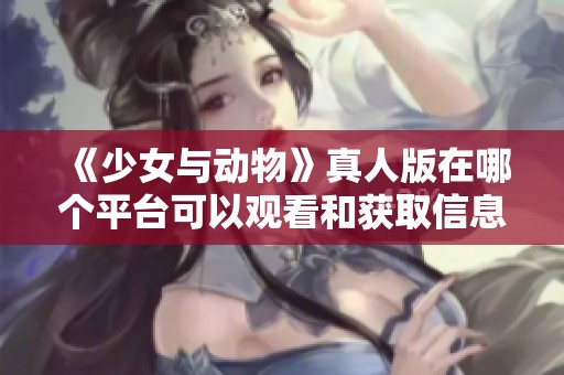 《少女与动物》真人版在哪个平台可以观看和获取信息指南