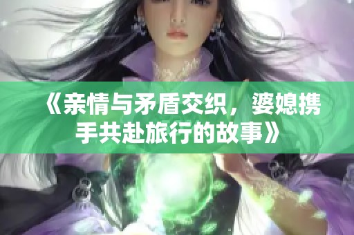 《亲情与矛盾交织，婆媳携手共赴旅行的故事》