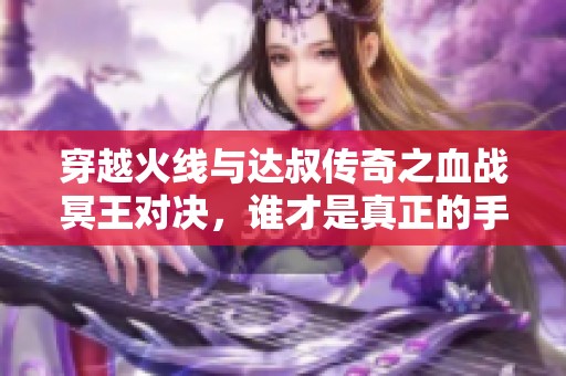 穿越火线与达叔传奇之血战冥王对决，谁才是真正的手游王者