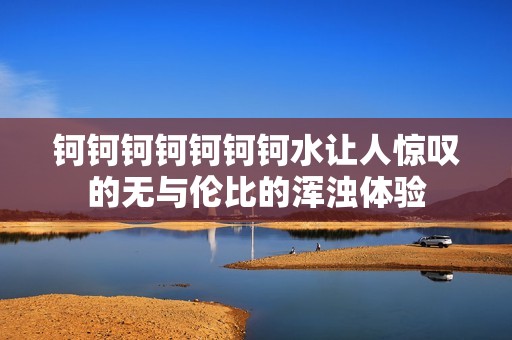 钶钶钶钶钶钶钶水让人惊叹的无与伦比的浑浊体验