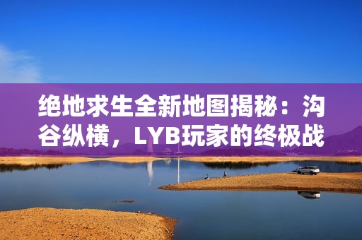 绝地求生全新地图揭秘：沟谷纵横，LYB玩家的终极战场与乐园！