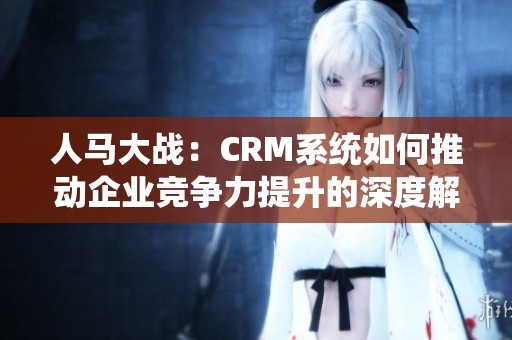 人马大战：CRM系统如何推动企业竞争力提升的深度解析