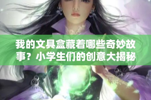 我的文具盒藏着哪些奇妙故事？小学生们的创意大揭秘！