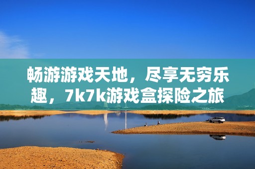 畅游游戏天地，尽享无穷乐趣，7k7k游戏盒探险之旅