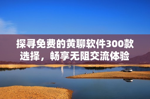 探寻免费的黄聊软件300款选择，畅享无阻交流体验