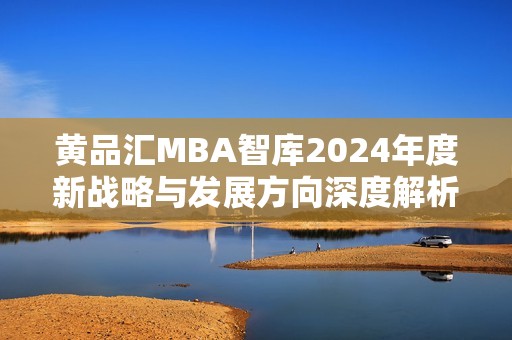 黄品汇MBA智库2024年度新战略与发展方向深度解析