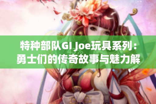 特种部队GI Joe玩具系列：勇士们的传奇故事与魅力解析