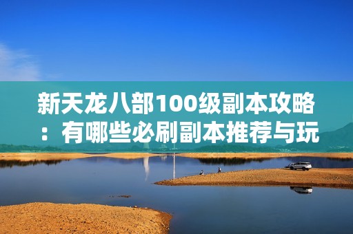 新天龙八部100级副本攻略：有哪些必刷副本推荐与玩法解析