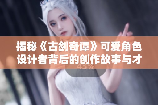 揭秘《古剑奇谭》可爱角色设计者背后的创作故事与才华