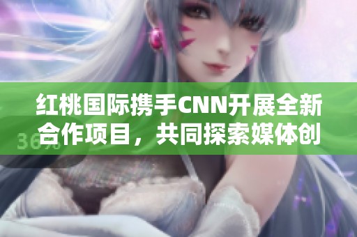 红桃国际携手CNN开展全新合作项目，共同探索媒体创新之路