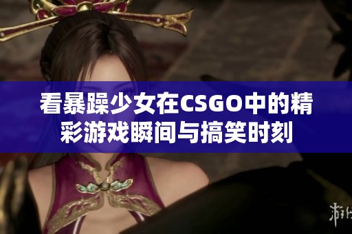 看暴躁少女在CSGO中的精彩游戏瞬间与搞笑时刻