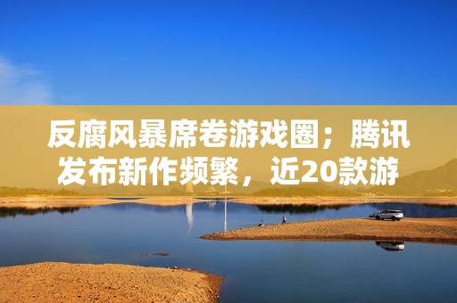 反腐风暴席卷游戏圈；腾讯发布新作频繁，近20款游戏宣布停运