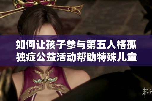 如何让孩子参与第五人格孤独症公益活动帮助特殊儿童