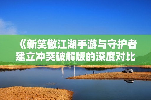 《新笑傲江湖手游与守护者建立冲突破解版的深度对比》