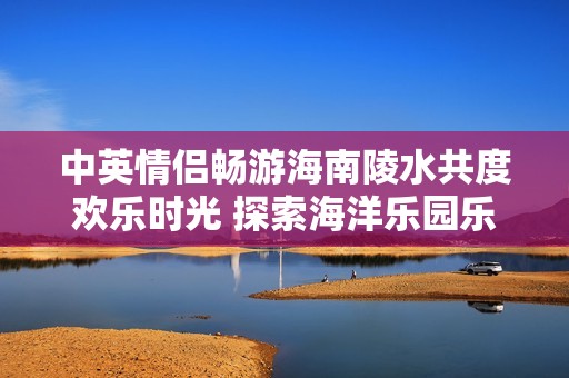 中英情侣畅游海南陵水共度欢乐时光 探索海洋乐园乐趣无限