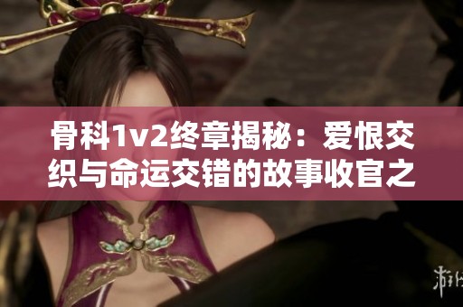 骨科1v2终章揭秘：爱恨交织与命运交错的故事收官之路