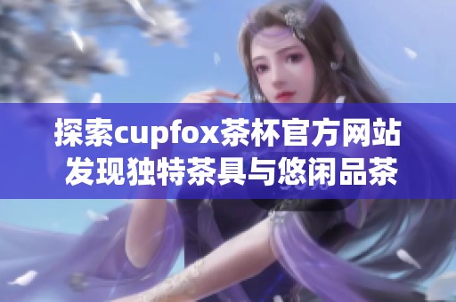 探索cupfox茶杯官方网站 发现独特茶具与悠闲品茶体验