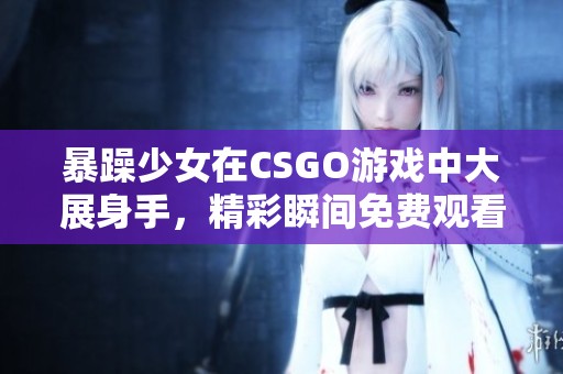 暴躁少女在CSGO游戏中大展身手，精彩瞬间免费观看