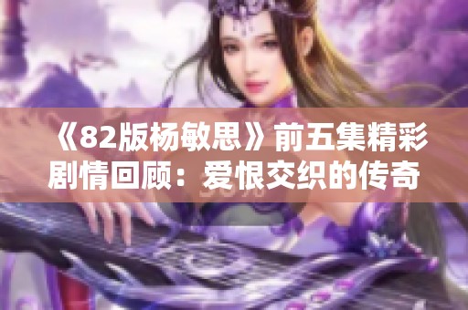 《82版杨敏思》前五集精彩剧情回顾：爱恨交织的传奇故事