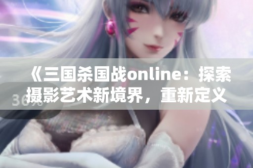 《三国杀国战online：探索摄影艺术新境界，重新定义视觉艺术的边界》