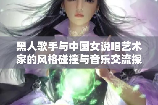 黑人歌手与中国女说唱艺术家的风格碰撞与音乐交流探索